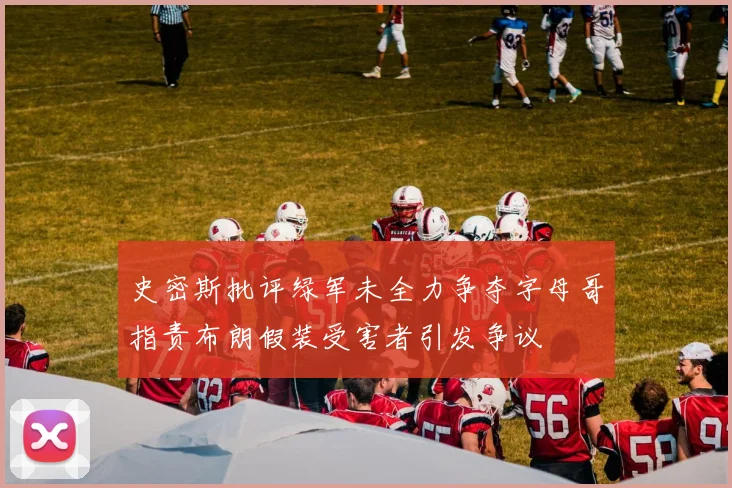 史密斯批评绿军未全力争夺字母哥指责布朗假装受害者引发争议
