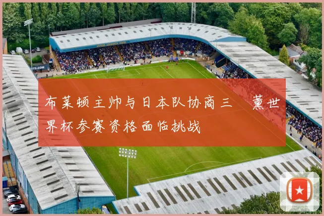 布莱顿主帅与日本队协商三笘薰世界杯参赛资格面临挑战