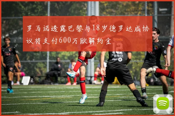 罗马诺透露巴黎与18岁德罗达成协议将支付600万欧解约金