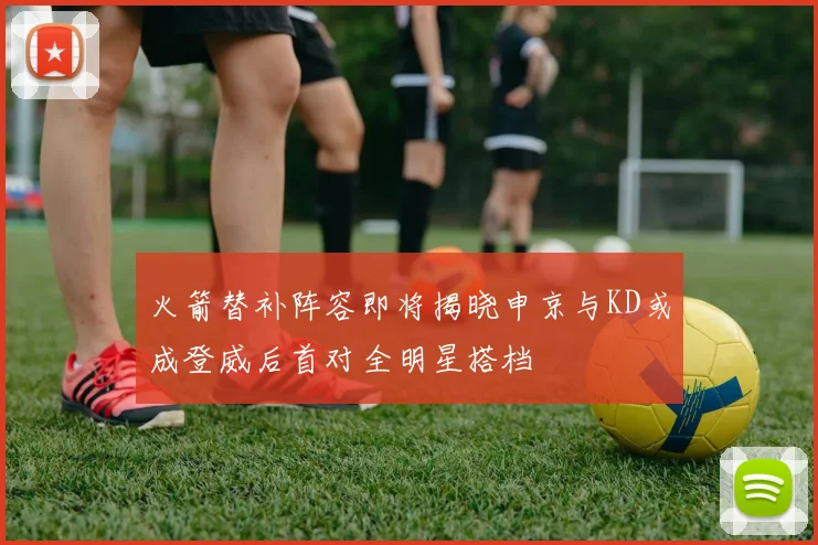 火箭替补阵容即将揭晓申京与KD或成登威后首对全明星搭档