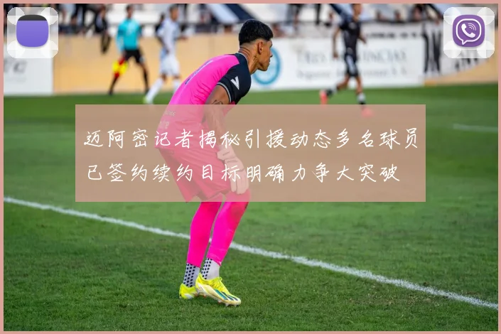 迈阿密记者揭秘引援动态多名球员已签约续约目标明确力争大突破