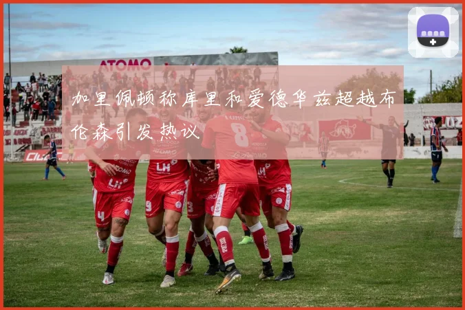 加里佩顿称库里和爱德华兹超越布伦森引发热议
