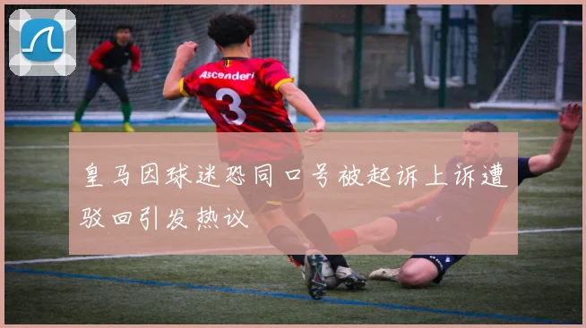 皇马因球迷恐同口号被起诉上诉遭驳回引发热议