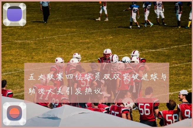 五大联赛四位球员双双突破进球与助攻大关引发热议