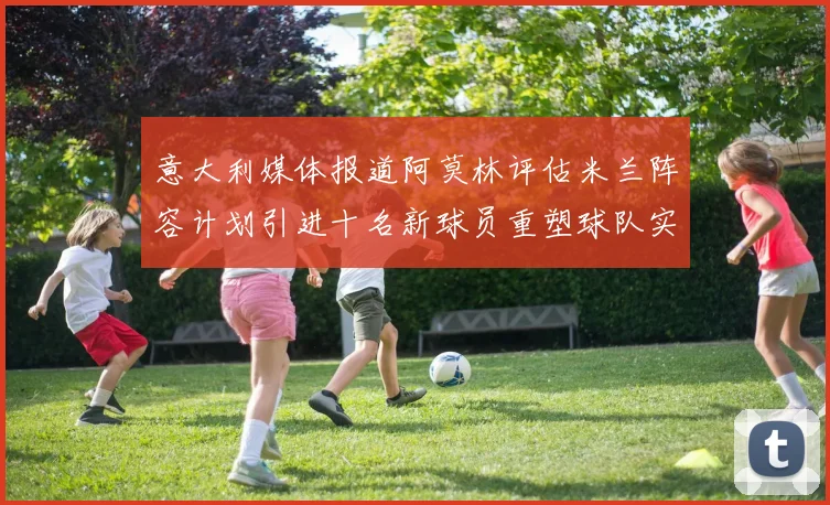 意大利媒体报道阿莫林评估米兰阵容计划引进十名新球员重塑球队实力