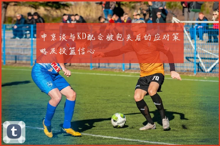 申京谈与KD配合被包夹后的应对策略及投篮信心