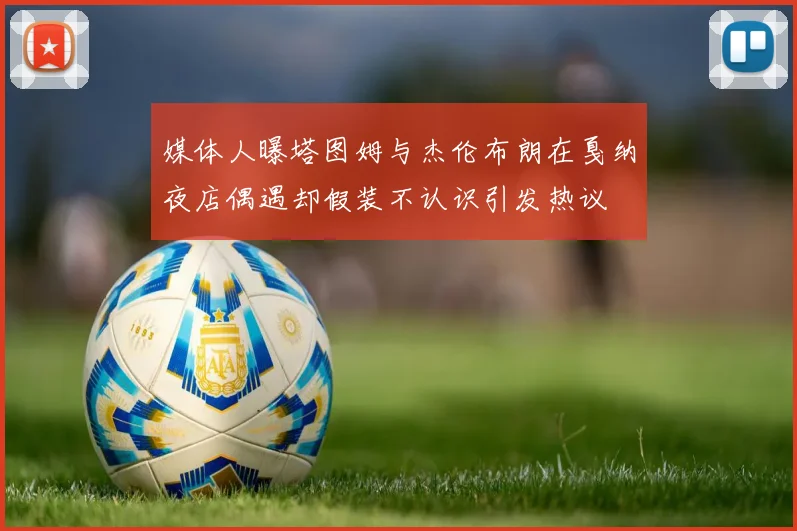 媒体人曝塔图姆与杰伦布朗在戛纳夜店偶遇却假装不认识引发热议