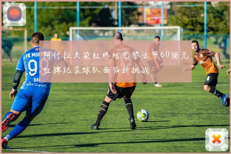 阿什拉夫染红终结巴黎法甲60场无红牌纪录球队面临新挑战