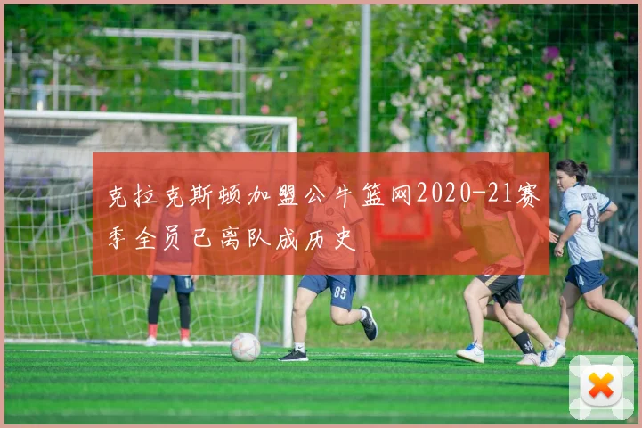 克拉克斯顿加盟公牛篮网2020-21赛季全员已离队成历史