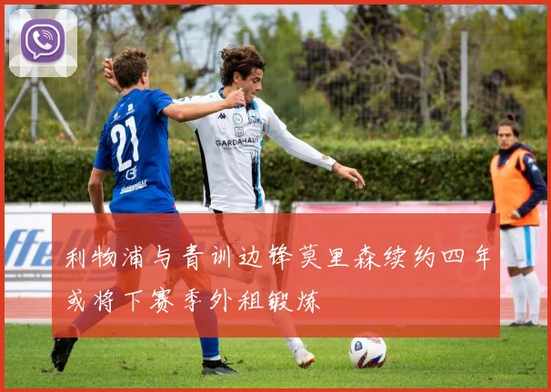 利物浦与青训边锋莫里森续约四年或将下赛季外租锻炼