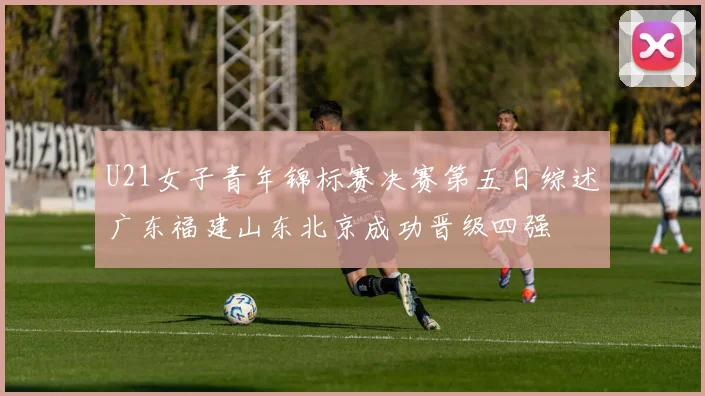 U21女子青年锦标赛决赛第五日综述广东福建山东北京成功晋级四强
