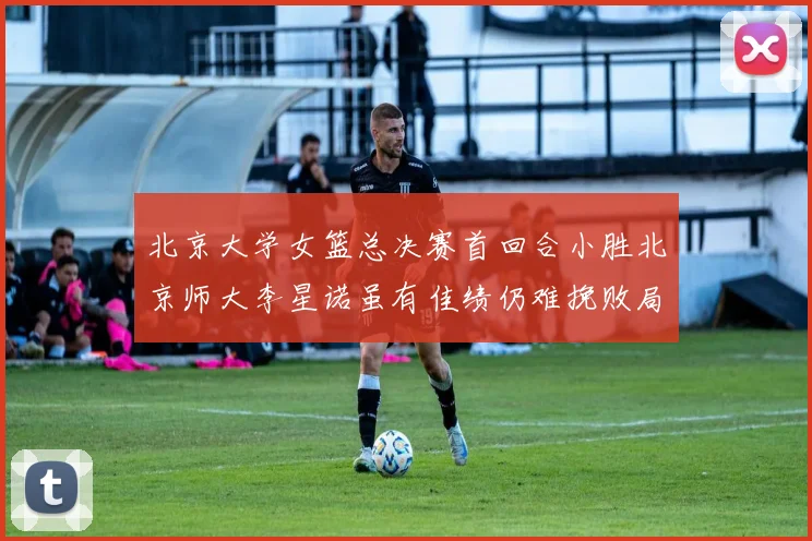 北京大学女篮总决赛首回合小胜北京师大李星诺虽有佳绩仍难挽败局