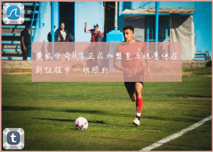 曼城传奇B席正式加盟皇马祝愿他在新征程中一切顺利