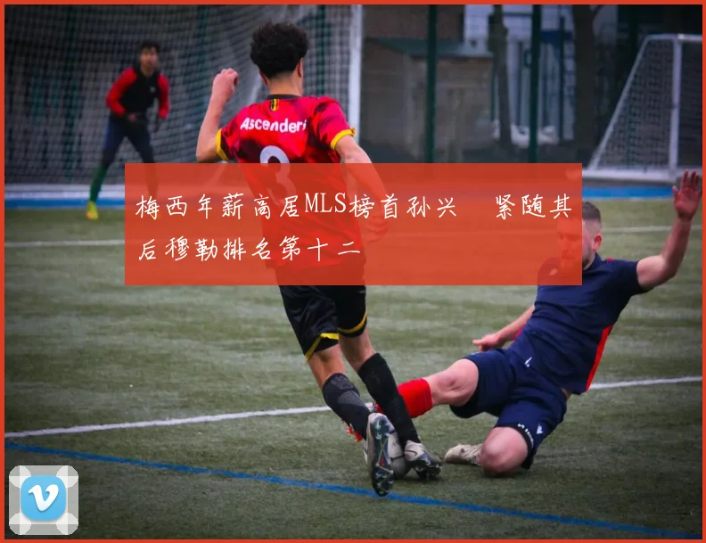 梅西年薪高居MLS榜首孙兴慜紧随其后穆勒排名第十二