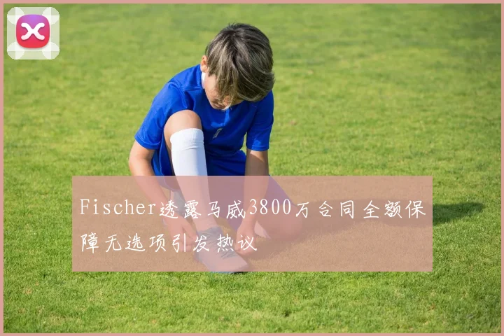 Fischer透露马威3800万合同全额保障无选项引发热议