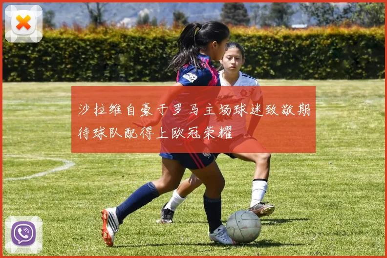 沙拉维自豪于罗马主场球迷致敬期待球队配得上欧冠荣耀