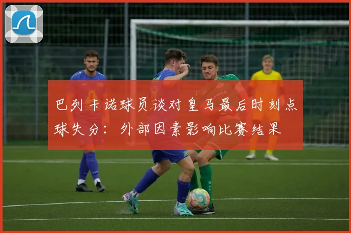 巴列卡诺球员谈对皇马最后时刻点球失分：外部因素影响比赛结果