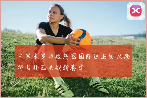 卡塞米罗与迈阿密国际达成协议期待与梅西共战新赛季