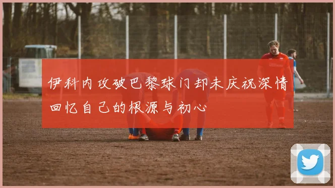 伊科内攻破巴黎球门却未庆祝深情回忆自己的根源与初心