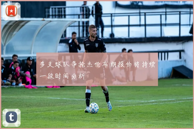 多支球队争抢杰伦布朗报价将持续一段时间分析