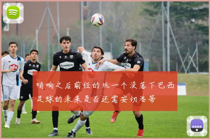哨响之后前任的坑一个没落下巴西足球的未来是否还需安切洛蒂