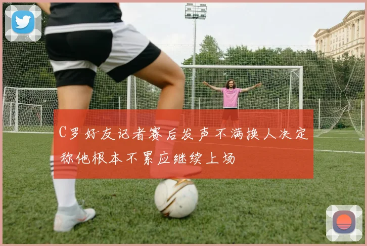 C罗好友记者赛后发声不满换人决定称他根本不累应继续上场