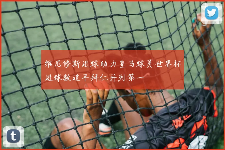 维尼修斯进球助力皇马球员世界杯进球数追平拜仁并列第一