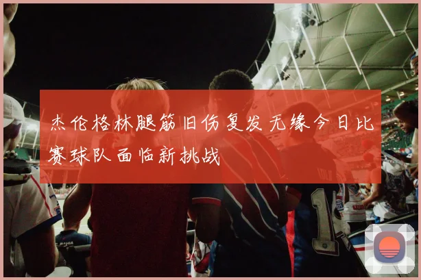 杰伦格林腿筋旧伤复发无缘今日比赛球队面临新挑战