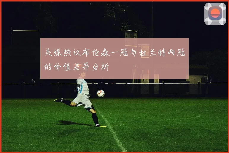 美媒热议布伦森一冠与杜兰特两冠的价值差异分析