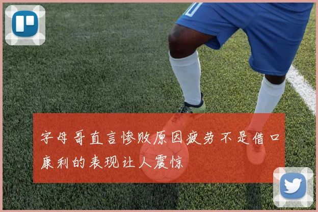 字母哥直言惨败原因疲劳不是借口康利的表现让人震惊